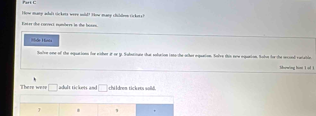 How many adult tickets were sold? How many children tickets?
Enter the correct numbers in the boxes.
Hide Hints
Solve one of the equations for either or Y. Substitute that solution into the other equation. Solve this new equation. Solve for the second variable.
Showing hint 1 of 1
There were adult tickets and children tickets sold.
7
8
9