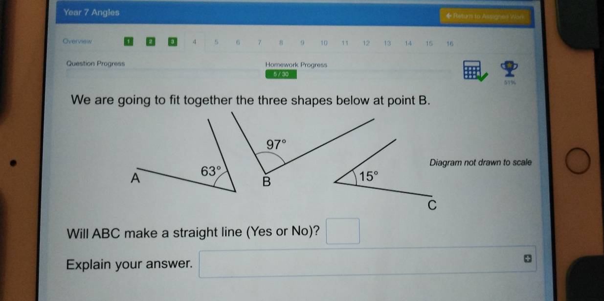 Year 7 Angles ◆Return to Assignen Won
Overview 4 5 6 7 8 9 10 11 12 13 14 15 16
Question Progress Homework Progress
5 / 30
51%
We are going to fit together the three shapes below at point B.
Diagram not drawn to scale
Will ABC make a straight line (Yes or No)?
Explain your answer.