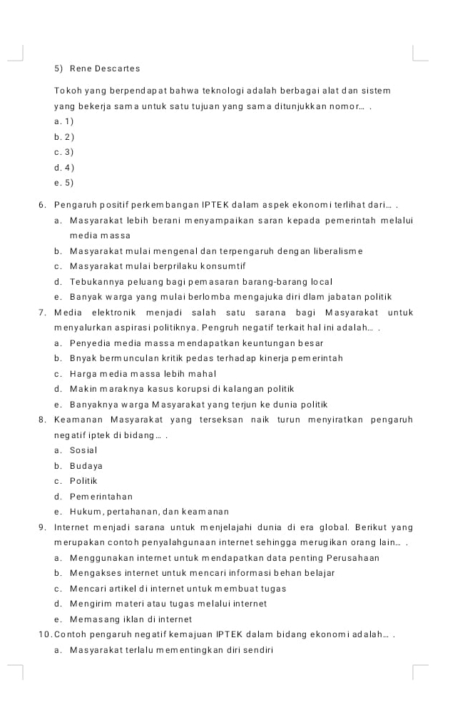 Rene Descartes
Tokoh yang berpendapat bahwa teknologi adalah berbagai alat dan sistem
yang bekerja sama untuk satu tujuan yang sama ditunjukkan nomor... .
a. 1)
b. 2 )
c. 3)
d. 4)
e. 5)
6. Pengaruh positif perkembangan IPTEK dalam aspek ekonom i terlihat dari... .
a. Masyarakat lebih berani menyampaikan saran kepada pemerintah melalui
media massa
b. Masyarakat mulai mengenal dan terpengaruh dengan liberalisme
c. Masyarakat mulai berprilaku konsumtif
d. Tebukannya peluang bagi pemasaran barang-barang local
e. Banyak warga yang mulai berlomba mengajuka diri dlam jabatan politik
7. Media elektronik menjadi salah satu sarana bagi Masyarakat untuk
menyalurkan aspirasi politiknya. Pengruh negatif terkait hal ini adalah... .
a. Penyedia media massa mendapatkan keuntungan besar
b. Bnyak bermunculan kritik pedas terhadap kinerja pemerintah
c. Harga media massa lebih mahal
d. Makin maraknya kasus korupsi di kalangan politik
e. Banyaknya warga Masyarakat yang terjun ke dunia politik
8. Keamanan Masyarakat yang terseksan naik turun menyiratkan pengaruh
negatif iptek di bidang ... .
a. Sosial
b. Budaya
c. Politik
d. Pemerintahan
e. Hukum, pertahanan, dan keam anan
9, Internet menjadi sarana untuk menjelajahi dunia di era global. Berikut yang
merupakan contoh penyalahgunaan internet sehingga merugikan orang lain... .
a. Menggunakan internet untuk mendapatkan data penting Perusahaan
b. Mengakses internet untuk mencari informasi behan belajar
c. Mencari artikel di internet untuk membuat tugas
d. Mengirim materi atau tugas melalui internet
e. Memasang iklan di internet
10. Contoh pengaruh negatif kemajuan IPTEK dalam bidang ekonomi adalah... .
a. Masyarakat terlalu mementingkan diri sendiri