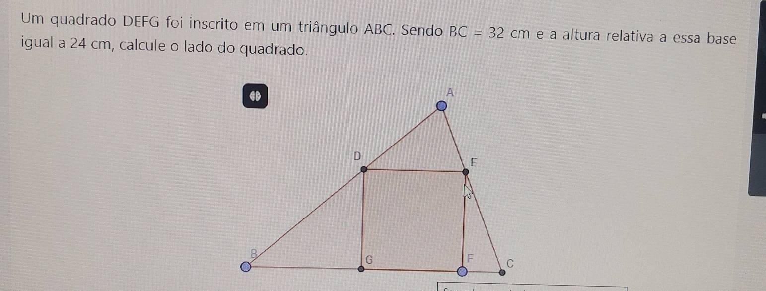 Um quadrado DEFG foi inscrito em um triângulo ABC. Sendo BC=32cm e à altura relativa a essa base 
igual a 24 cm, calcule o lado do quadrado.