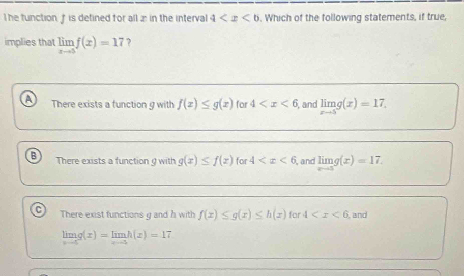 The function, † is detined for allx in the interval 4 . Which of the following statements, if true,
implies that limlimits _xto 5f(x)=17 ?
a There exists a function 9 with f(x)≤ g(x) for 4 ,and limlimits _xto 5g(x)=17.
B There exists a function g with g(x)≤ f(x) for 4 and limlimits _xto 5g(x)=17.
C There exist functions g and h with f(x)≤ g(x)≤ h(x) for 4 and
limlimits _xto 5g(x)=limlimits _xto 5h(x)=17