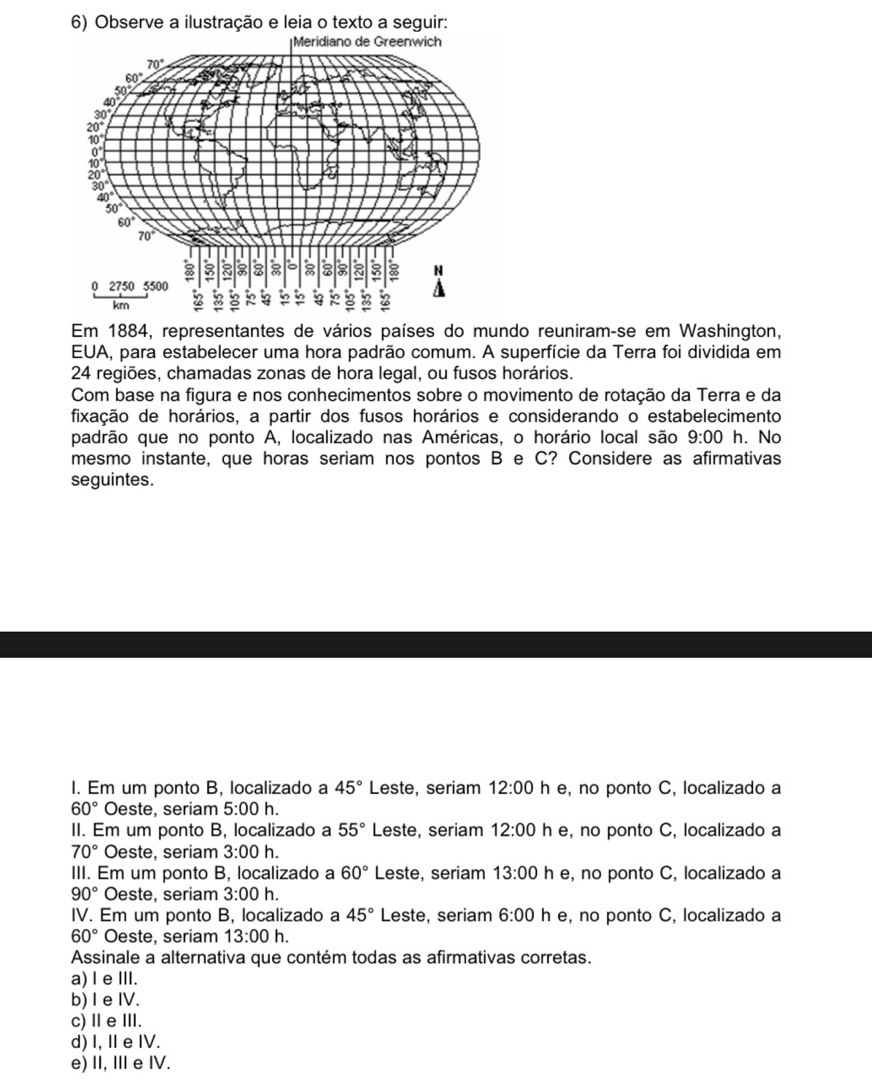 Observe a ilustração e leia o texto a seguir:
Em 1884, representantes de vários países do mundo reuniram-se em Washington,
EUA, para estabelecer uma hora padrão comum. A superfície da Terra foi dividida em
24 regiões, chamadas zonas de hora legal, ou fusos horários.
Com base na figura e nos conhecimentos sobre o movimento de rotação da Terra e da
fixação de horários, a partir dos fusos horários e considerando o estabelecimento
padrão que no ponto A, localizado nas Américas, o horário local são 9:00 h. No
mesmo instante, que horas seriam nos pontos B e C? Considere as afirmativas
seguintes.
I. Em um ponto B, localizado a 45° Leste, seriam 12:00 h e, no ponto C, localizado a
60° Oeste, seriam 5:00 h.
II. Em um ponto B, localizado a 55° Leste, seriam 12:00 h e, no ponto C, localizado a
70° Oeste, seriam 3:00h.
III. Em um ponto B, localizado a 60° Leste, seriam 13:00 h e, no ponto C, localizado a
90° Oeste, seriam 3:00h.
IV. Em um ponto B, localizado a 45° Leste, seriam 6:00 h e, no ponto C, localizado a
60° Oeste, seriam 13:00 h.
Assinale a alternativa que contém todas as afirmativas corretas.
a) l eⅢI.
b) I e IV.
c)ⅡeⅢ.
d) I, Ⅱ e IV.
e) II, Ie IV.
