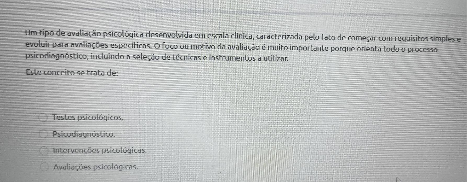 Um tipo de avaliação psicológica desenvolvida em escala clínica, caracterizada pelo fato de começar com requisitos simples e
evoluir para avaliações específicas. O foco ou motivo da avaliação é muito importante porque orienta todo o processo
psicodiagnóstico, incluindo a seleção de técnicas e instrumentos a utilizar.
Este conceito se trata de:
Testes psicológicos.
Psicodiagnóstico.
Intervenções psicológicas.
Avaliações psicológicas.