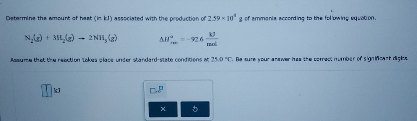 Determine the amount of heat (in kJ) associated with the production of 2.59* 10^4 _ g of ammonia according to the following equation.
N_2(g)+3H_2(g)to 2NH_3(g)
△ H_(rxn)°=-92.6 kJ/mol 
Assume that the reaction takes place under standard-state conditions at 25.0°C. Be sure your answer has the correct number of significant digits.
kJ
□ * 10^□
×