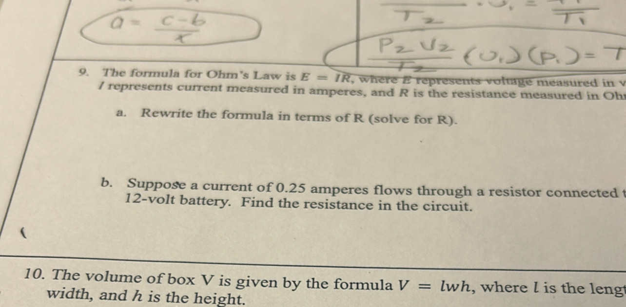 The formula for Ohm's Law is E=overline IR , where E represents voltage measured in v
I represents current measured in amperes, and R is the resistance measured in Oh
a. Rewrite the formula in terms of R (solve for R). 
b. Suppose a current of 0.25 amperes flows through a resistor connected t
12-volt battery. Find the resistance in the circuit. 
10. The volume of box V is given by the formula V=lwh , where l is the lengt 
width, and h is the height.