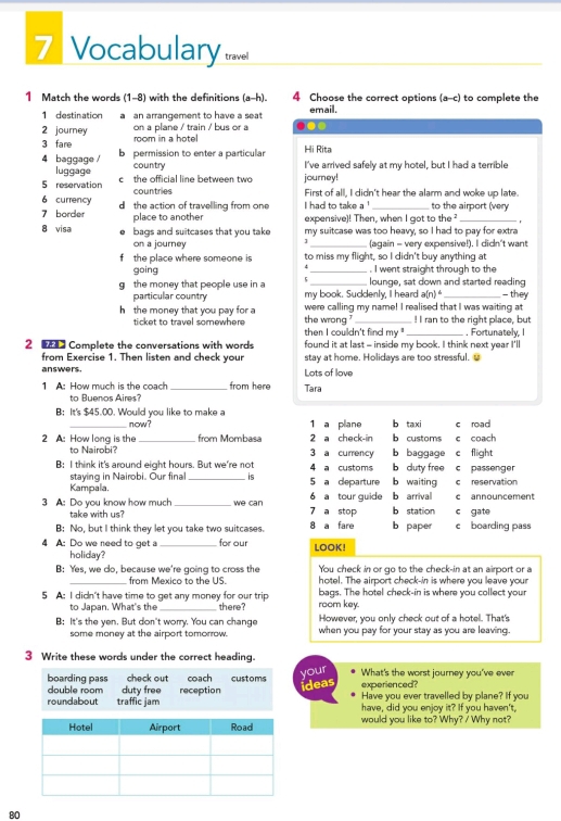 Vocabulary travel
1 Match the words (1-8) with the definitions (a-h). 4 Choose the correct options (a-c) to complete the
1 destination a an arrangement to have a seat email.
on a plane / train / bus or a
2 journey room in a hotel
3 fare Hi Rita
4 baggage / b permission to enter a particular I've arrived safely at my hotel, but I had a terrible
luggage country
5 reservation c  the official line between two journey!
6 currency countries
First of all, I didn't hear the alarm and woke up late.
7 border d the action of travelling from one I had to take a !_ to the airport (very
8 visa place to another expensive)! Then, when I got to the _,
bags and suitcases that you take my suitcase was too heavy, so I had to pay for extra
on a journey (again - very expensive!). I didn't want
f the place where someone is to miss my flight, so I didn't buy anything at
going _. I went straight through to the
gthe money that people use in a 5 my book. Sucdenly, I heard lounge, sat down and started reading - they
particular country
a(n)^4
h the money that you pay for the wrong were calling my name! I realised that I was waiting at ! I ran to the right place, but
ticket to travel somewhere then I couldn't find my " _. Fortunately, I
2   Complete the conversations with words found it at last - inside my book. I think next year I'll
from Exercise 1. Then listen and check your stay at home. Holidays are too stressful.
answers. Lots of love
1 A: How much is the coach _from here Tara
to Buenos Aires?
B: It's $45.00. Would you like to make a c road
now? 1 a plane b ta xi
2 A: How long is the _from Mombasa 2 a check-in b customs c coach
to Nairobi? 3 a currency b baggage e flight
B: I think it's around eight hours. But we're not 4 a customs b cluty free c passenger
staying in Nairobi. Our final  is
Kampala. _5 a departure b waiting c reservation
3 A: Do you know how much _we can 7 a stop 6 a tour guide b arrival b station c gate c announcement
take with us?
B: No, but I think they let you take two suitcases. 8 a fare b paper c boarding pass
4 A: Do we need to get a_ for our LOOK!
holiday?
B: Yes, we do, because we're going to cross the You check in or go to the check-in at an airport or a
from Mexico to the US. hotel. The airport check-in is where you leave your
5 A: I didn't have time to get any money for our trip there? room key. bags. The hotel check-in is where you collect your
to Japan. What's the
However, you only check out of a hotel. That's
B: It's the ven. But don't worry. You can change when you pay for your stay as you are leaving.
some money at the airport tomorrow.
3 Write these words under the correct heading.
your
experienced? What's the worst journey you've ever
ideas
Have you ever travelled by plane? If you
have, did you enjoy it? If you haven't,
would you like to? Why? / Why not?
80