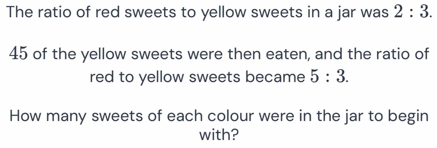 The ratio of red sweets to yellow sweets in a jar was 2:3.
45 of the yellow sweets were then eaten, and the ratio of 
red to yellow sweets became 5:3. 
How many sweets of each colour were in the jar to begin 
with?