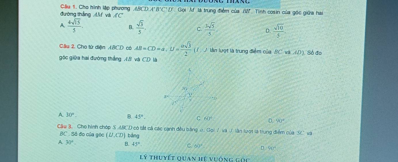 Cho hình lập phương ABCD. A'B'C'D'. Gọi M là trung điểm của BB' Tính cosin của góc giữa hai
đường thẳng AM và A'C'
A.  4sqrt(15)/5 .  sqrt(3)/5 . C.  3sqrt(5)/5 . D.  sqrt(10)/5 . 
B.
Câu 2. Cho tử diện ABCD có AB=CD=a, IJ= asqrt(3)/2  (7 J lần lượt là trung điểm của BC và AD). Số đo
góc giữa hai đường thẳng AB và CD là
M
3 frac a
1
A. 30°. B. 45°. C. 60°
D. 90°
Câu 3. Cho hình chóp S ABCD có tất cả các cạnh đều bảng #. Gọi / và / lần lượt là trung điểm của "SC và
BC . Số đo của góc (IJ,CD) bằng
A. 30°.
B. 45°
C. 60°
D. 90°
lý thuyết quan hệ vuống góc