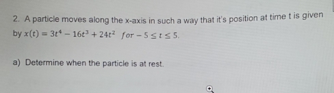 A particle moves along the x-axis in such a way that it's position at time t is given 
by x(t)=3t^4-16t^3+24t^2 for -5≤ t≤ 5. 
a) Determine when the particle is at rest