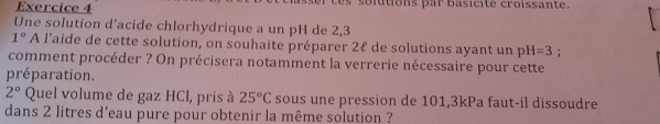 solutions par basicite croissante. 
Une solution d’acide chlorhydrique a un pH de 2,3
1° A l’aide de cette solution, on souhaite préparer 2ℓ de solutions ayant un pH=3 : 
comment procéder ? On précisera notamment la verrerie nécessaire pour cette 
préparation.
2° Quel volume de gaz HCl, pris à 25°C sous une pression de 101,3kPa faut-il dissoudre 
dans 2 litres d’eau pure pour obtenir la même solution ?