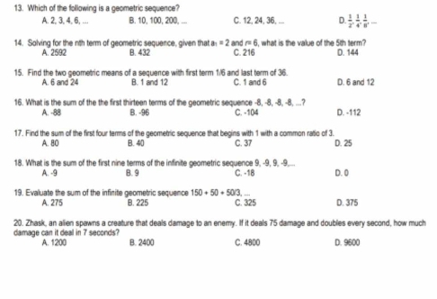 Which of the following is a geometric sequence?
A. 2, 3, 4, 6, ... B. 10, 100, 200, ... C. 12, 24, 36, ... D  1/2 ,  1/4 ,  1/8 , -
14. Solving for the nth term of geometric sequence, given that B. 432 a_1=2 and =6 i, what is the value of the 5th term? D. 144
A. 2592 C. 216
15. Find the two geometric means of a sequence with first term 1/6 and last term of 36.
A. 6 and 24 B. 1 and 12 C. 1 and 6 D. 6 and 12
16. What is the sum of the the first thirteen terms of the geometric sequence -8, -8, -8, -8, ...?
A. -88 B. -96 C. -104 D. -112
17. Find the sum of the first four terms of the geometric sequence that begins with 1 with a common ratio of 3. D. 25
A. 80 B. 4/0 C. 37
18. What is the sum of the first nine terms of the infinite geometric sequence 9, -9, 9, -9,...
A. -9 B. 9 C. -18 D. 0
19. Evaluate the sum of the infinite geometric sequence 150+50+503
A. 275 B. 225 C. 325 D. 375
20. Zhask, an alien spawns a creature that deals damage to an enemy. If it deals 75 damage and doubles every second, how much
damage can it deal in 7 seconds?
A. 1200 B. 2400 C. 4800 D. 9600