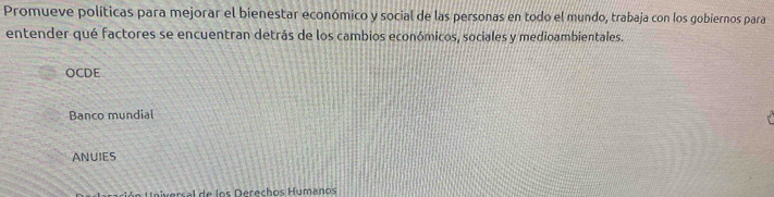 Promueve políticas para mejorar el bienestar económico y social de las personas en todo el mundo, trabaja con los gobiernos para
entender qué factores se encuentran detrás de los cambios económicos, sociales y medioambientales.
OCDE
Banco mundial
ANUIES
versal de los Derechos Humanos