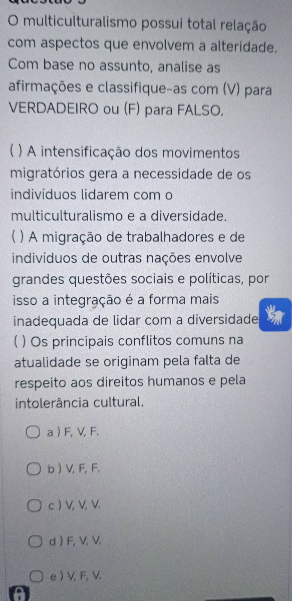 multiculturalismo possui total relação
com aspectos que envolvem a alteridade.
Com base no assunto, analise as
afirmações e classifique-as com (V) para
VERDADEIRO ou (F) para FALSO.
 ) A intensificação dos movimentos
migratórios gera a necessidade de os
indivíduos lidarem com o
multiculturalismo e a diversidade.
) A migração de trabalhadores e de
indivíduos de outras nações envolve
grandes questões sociais e políticas, por
isso a integração é a forma mais
inadequada de lidar com a diversidade
( ) Os principais conflitos comuns na
atualidade se originam pela falta de
respeito aos direitos humanos e pela
intolerância cultural.
a ) F, V, F.
b ) V, F, F.
c ) V, V, V.
d ) F, V, V.
e ) V, F, V.