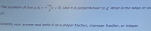 The equation of line g is y= (-9)/2 x+8 Line h is perpendicular to g. What is the dlope of lim
H? 
Simplify your answer and write it as a proper fraction, improper fraction, or integer.