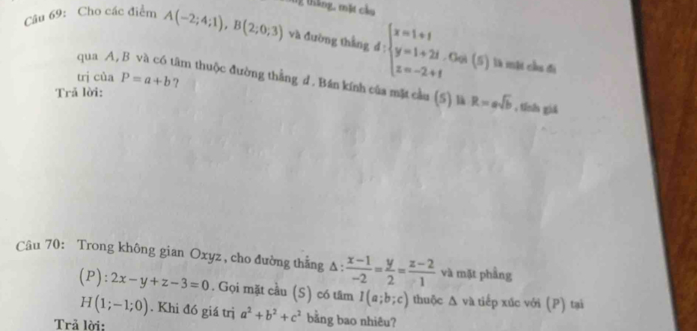 tg tháng, mặt cầu 
Câu 69: Cho các điểm A(-2;4;1), B(2;0;3) và đường thắng d:beginarrayl x=1+1 y=1+2i z=-2+1endarray.. Gọi (5) là một cầu đi 
qua A, tâm thuộc đường thằng d . Bán kính của mặt cầu (5) là R=asqrt(b)
trị của P=a+b ? 
Trả lời: 
, tính giā 
Câu 70: Trong không gian Oxyz , cho đường thẳng Δ:  (x-1)/-2 = y/2 = (z-2)/1  và mặt phầng
(P):2x-y+z-3=0. Gọi mặt cầu (S) có tâm I(a;b;c) thuộc Δ và tiếp xúc với (P) tại
H(1;-1;0). Khi đó giá trị a^2+b^2+c^2 bằng bao nhiêu? 
Trả lời: