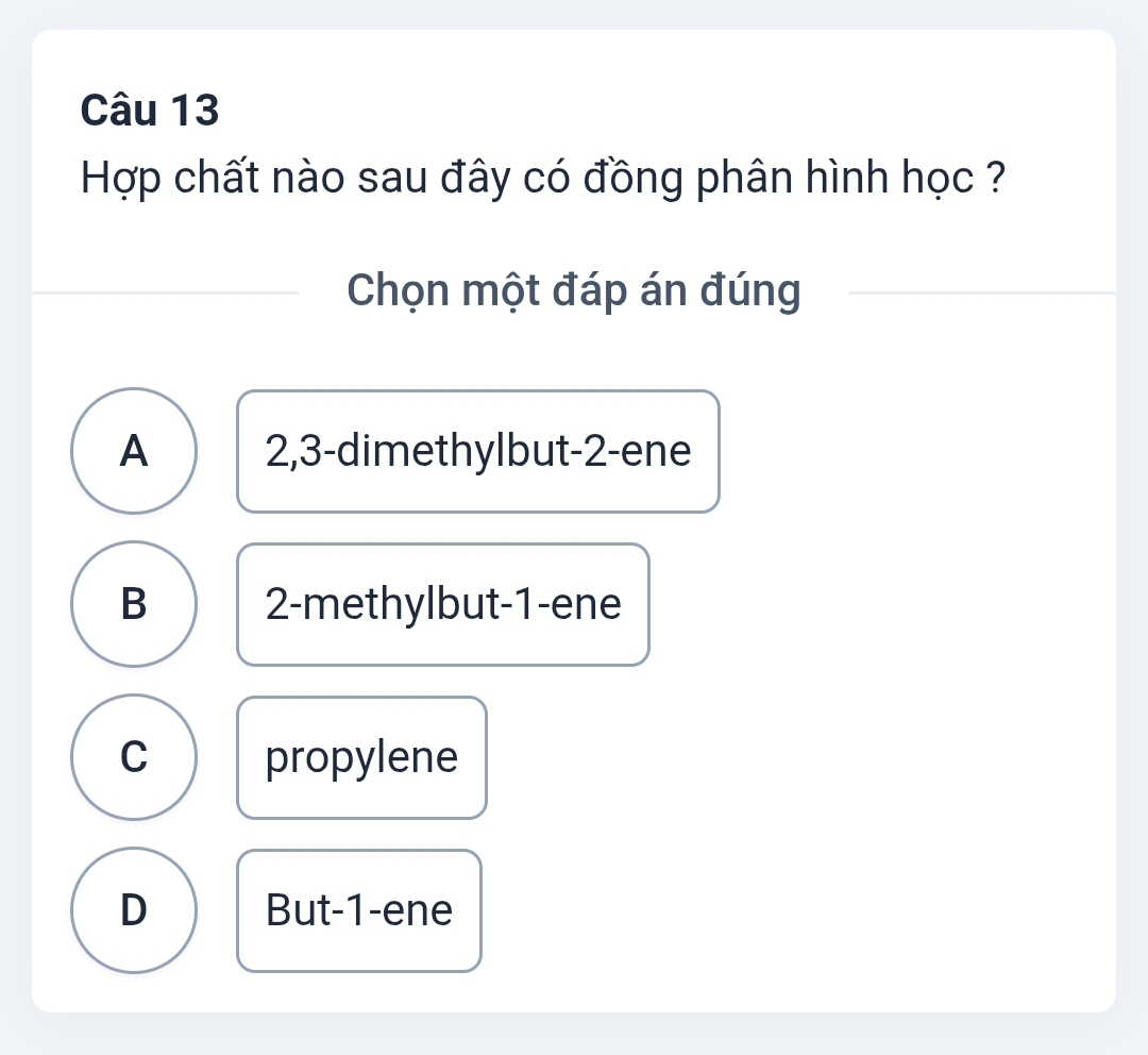 Hợp chất nào sau đây có đồng phân hình học ?
Chọn một đáp án đúng
A 2, 3 -dimethylbut -2 -ene
B 2 -methylbut -1 -ene
C propylene
D But -1 -ene