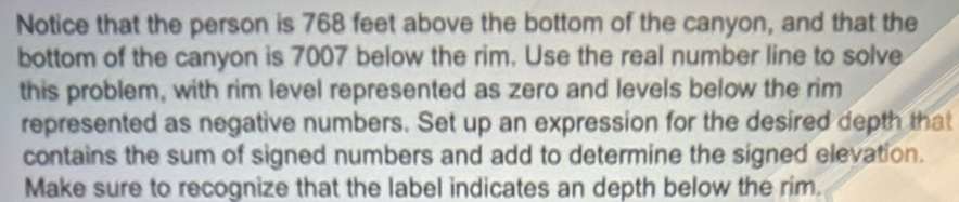 Notice that the person is 768 feet above the bottom of the canyon, and that the 
bottom of the canyon is 7007 below the rim. Use the real number line to solve 
this problem, with rim level represented as zero and levels below the rim 
represented as negative numbers. Set up an expression for the desired depth that 
contains the sum of signed numbers and add to determine the signed elevation. 
Make sure to recognize that the label indicates an depth below the rim.