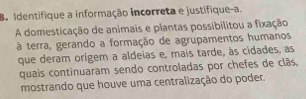 Identifique a informação incorreta e justifique-a. 
A domesticação de animais e plantas possibilitou a fixação 
à terra, gerando a formação de agrupamentos humanos 
que deram origem a aldeias e, mais tarde, às cidades, as 
quais continuaram sendo controladas por chefes de clãs. 
mostrando que houve uma centralização do poder.