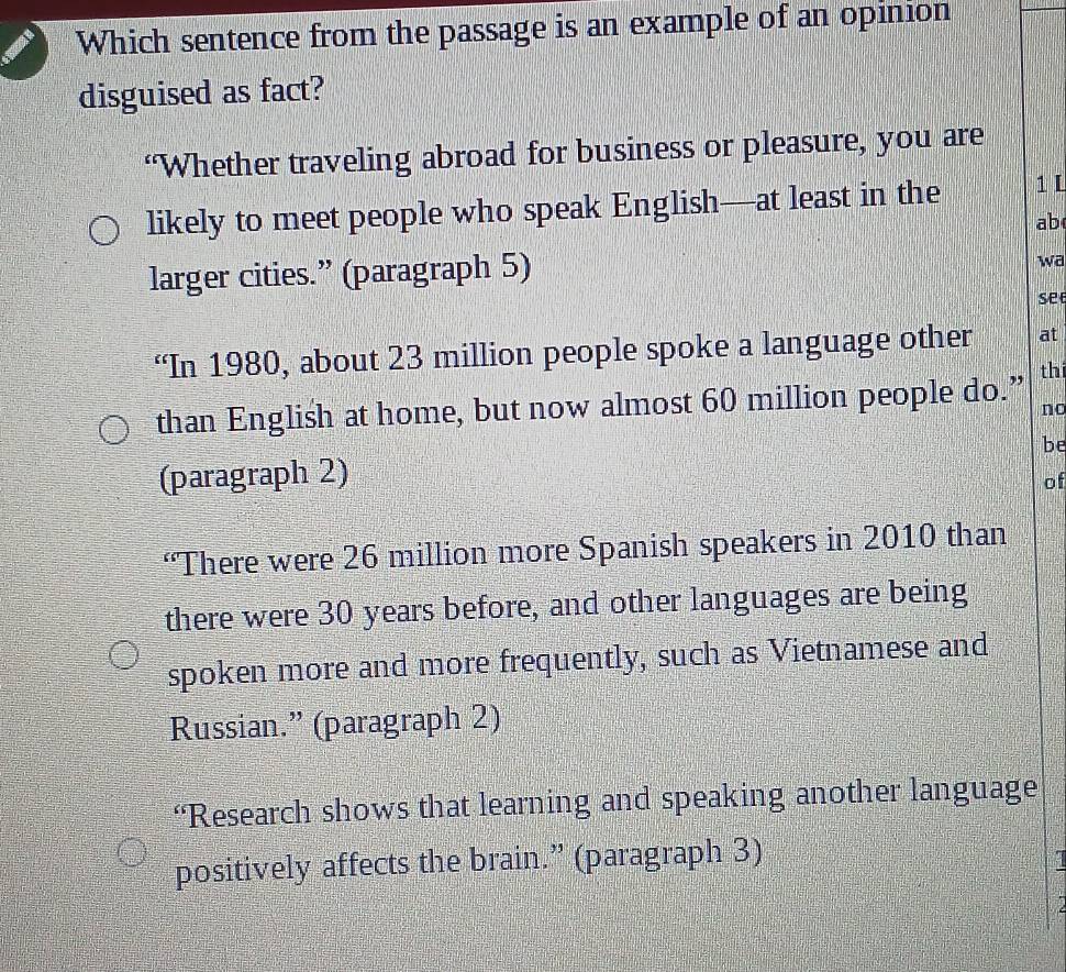 Which sentence from the passage is an example of an opinion
disguised as fact?
“Whether traveling abroad for business or pleasure, you are
likely to meet people who speak English—at least in the 1 L
ab
larger cities.” (paragraph 5)
wa
se
“In 1980, about 23 million people spoke a language other at
than English at home, but now almost 60 million people do.” thi
no
(paragraph 2) be
of
“There were 26 million more Spanish speakers in 2010 than
there were 30 years before, and other languages are being
spoken more and more frequently, such as Vietnamese and
Russian.” (paragraph 2)
“Research shows that learning and speaking another language
positively affects the brain.” (paragraph 3)