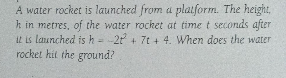 A water rocket is launched from a platform. The height,
h in metres, of the water rocket at time t seconds after 
it is launched is h=-2t^2+7t+4. When does the water 
rocket hit the ground?