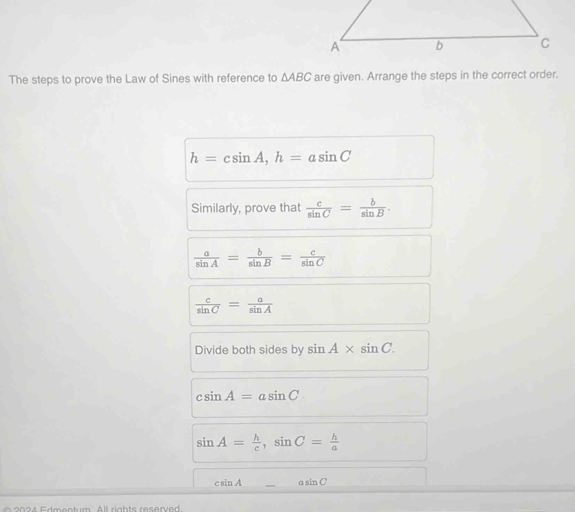 The steps to prove the Law of Sines with reference to △ ABC are given. Arrange the steps in the correct order.
h=csin A, h=asin C
Similarly, prove that  c/sin C = b/sin B .
 a/sin A = b/sin B = c/sin C 
 c/sin C = a/sin A 
Divide both sides by sin A* sin C.
csin A=asin C
sin A= h/c , sin C= h/a 
csin A asin C
2024 Edmentum All rights reserved