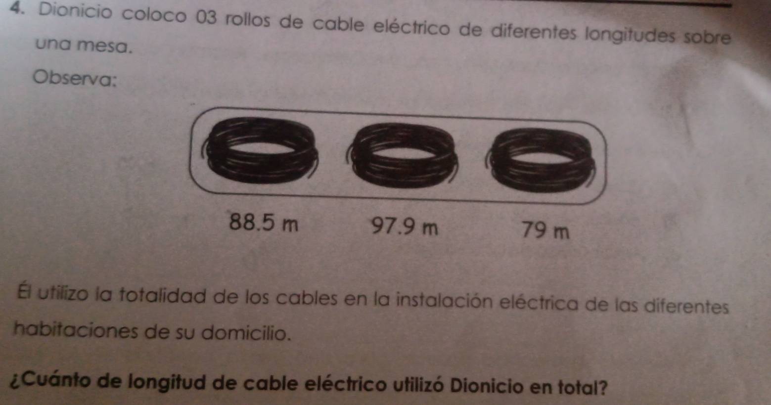 Dionicio coloco 03 rollos de cable eléctrico de diferentes longitudes sobre 
una mesa. 
Observa: 
Él utilizo la totalidad de los cables en la instalación eléctrica de las diferentes 
habitaciones de su domicilio. 
¿Cuánto de longitud de cable eléctrico utilizó Dionicio en total?