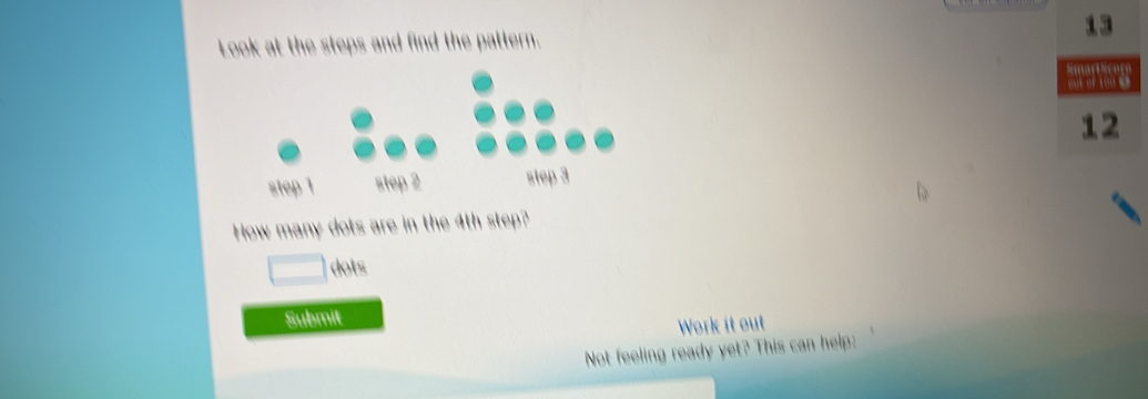 Look at the steps and find the pattern. 
step step 2 step 3
How many dots are in the 4th step? 
dots 
Submit 
Work it out 
Not feeling ready yet? This can help: