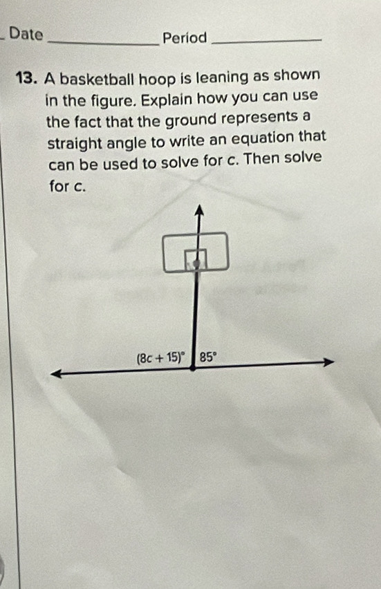 Date_ Period_ 
13. A basketball hoop is leaning as shown 
in the figure. Explain how you can use 
the fact that the ground represents a 
straight angle to write an equation that 
can be used to solve for c. Then solve 
for c.
(8c+15)^circ  85°