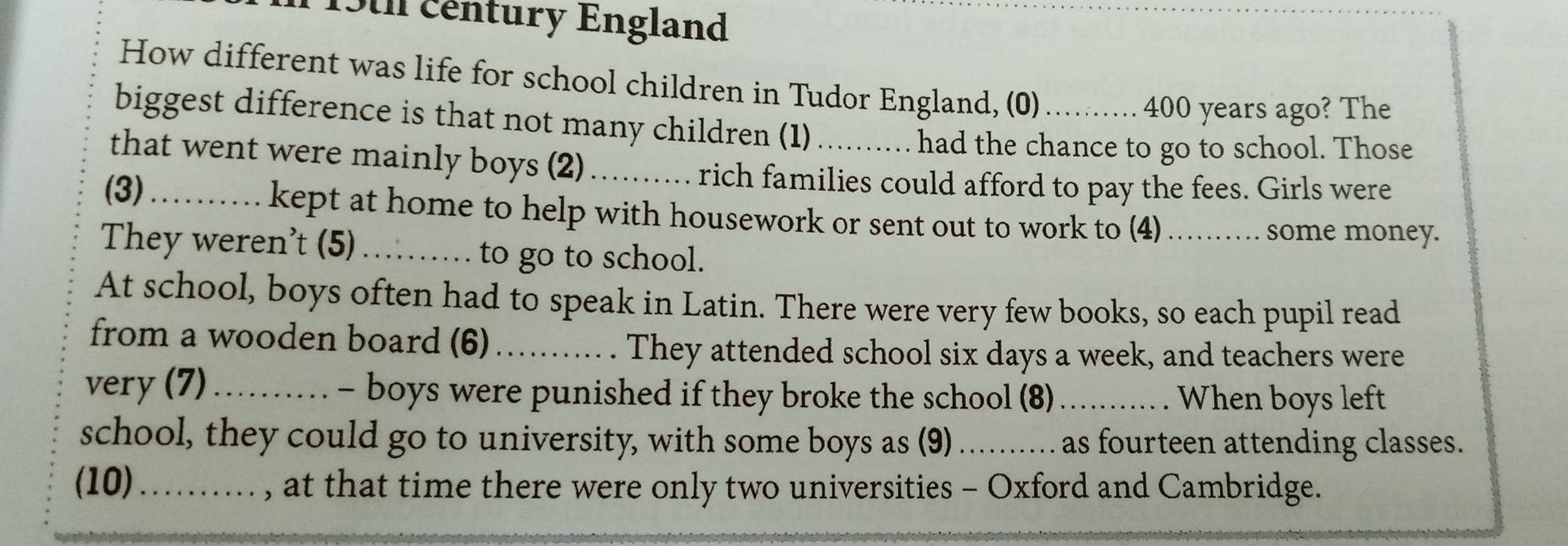 15t century England 
How different was life for school children in Tudor England, (0)
400 years ago? The 
biggest difference is that not many children (1) .... had the chance to go to school. Those 
that went were mainly boys (2) _ rich families could afford to pay the fees. Girls were 
(3)_ … kept at home to help with housework or sent out to work to (4) ......... some money. 
They weren't (5) _to go to school. 
At school, boys often had to speak in Latin. There were very few books, so each pupil read 
from a wooden board (6)_ 
They attended school six days a week, and teachers were 
very (7)_ - boys were punished if they broke the school (8) ...... .. . When boys left 
school, they could go to university, with some boys as (9) ......... as fourteen attending classes. 
(10)_ ..... , at that time there were only two universities - Oxford and Cambridge.