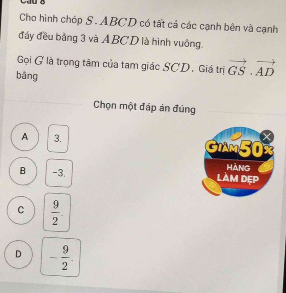 Cau 8
Cho hình chóp S . ABCD có tất cả các cạnh bên và cạnh
đáy đều bằng 3 và ABCD là hình vuông.
Gọi G là trọng tâm của tam giác SCD . Giá trị vector GS· vector AD
bằng
Chọn một đáp án đúng
A 3.
GIAM50
B -3.
hàng
làm đẹp
C  9/2 .
D - 9/2 .