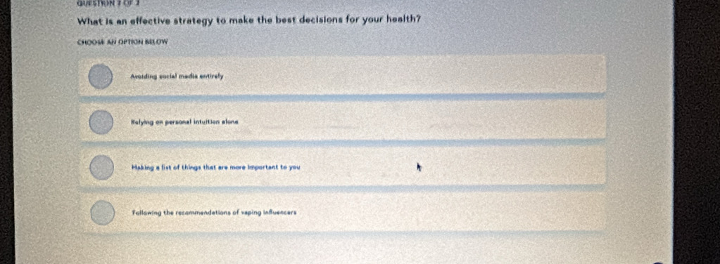 oF 1
What is an effective strategy to make the best decisions for your health?
CHOOSE AN OPTION BELOW
Avoiding social madia entirely
Helying on personal intuition alone
Haking a fist of things that are more important to you
Follawing the recommendations of veping influencers