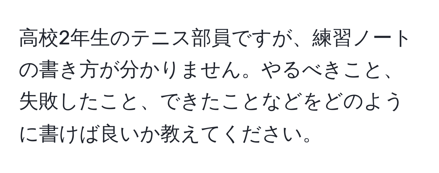 高校2年生のテニス部員ですが、練習ノートの書き方が分かりません。やるべきこと、失敗したこと、できたことなどをどのように書けば良いか教えてください。