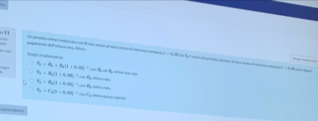 tro
611
Eata al tion
pagamento dell'ottava rata. Allora
Un prestito viene rimborsato con 9 rate annue al tasso annuo di interesse composto i=0,02sin V_1 A Il valore del prestito calcolato al tasso anouo di interesse composto é =0.03 sublto dopo II
Scegli un'alternativa:
Tempo rinusto td0
V_s=R_s+R_s(1+0.03)^-1. cos R_s ed R_a ultime due rate
egna V_s=R_0(1+0.03)^-1. cos R_s ultina ratá
V_n=R_n(1+0,02)^-1, cos R_n ultima rata
V_n=C_n(1+0,03)^-1, cos C_n ultima quota capitale
La precedente