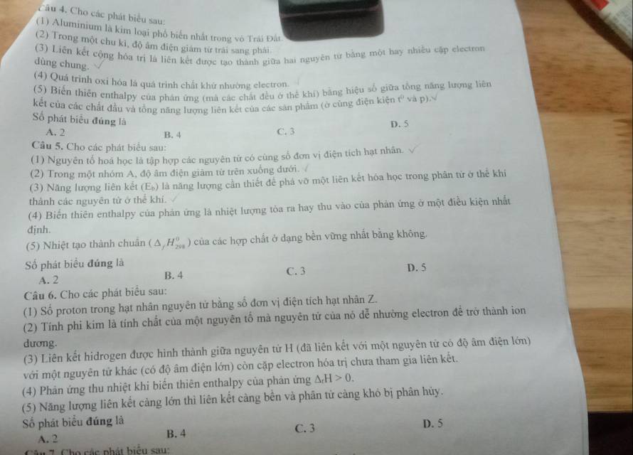 Cho các phát biểu sau:
(1) Aluminium là kim loại phố biển nhất trong vò Trải Đất
(2) Trong một chu kỉ, độ âm điện giám từ trái sang phải
(3) Liên kết cộng hóa trị là liên kết được tạo thành giữa hai nguyên từ bằng một hay nhiều cập electron
dùng chung.
(4) Quá trình oxi hóa lá quá trình chất khứ nhường electron.
(5) Biến thiên enthalpy của phân ứng (mà các chất đều ở thể khí) bằng hiệu số giữa tổng năng lượng liên
kết của các chất đầu và tổng năng lượng liên kết của các sản phẩm (ờ cùng điện kiện t^0 và p)
ố phát biểu đúng là
A. 2 B. 4 C. 3 D. 5
Cầu 5. Cho các phát biểu sau:
(1) Nguyên tố hoá học là tập hợp các nguyên tử có cùng số đơn vị điện tích hạt nhân.
(2) Trong một nhóm A, độ âm điện giảm từ trên xuống đưới. 
(3) Năng lượng liên kết ( E_b) 9 là năng lượng cần thiết để phá vỡ một liên kết hóa học trong phân tứ ở thể khi
thành các nguyên tử ở thể khí.
(4) Biến thiên enthalpy của phản ứng là nhiệt lượng tòa ra hay thu vào của phản ứng ở một điều kiện nhất
định
(5) Nhiệt tạo thành chuẩn (△ _fH_(201)^0) của các hợp chất ở dạng bền vững nhất bằng không.
ố phát biểu đứng là C. 3
A. 2 B. 4 D. 5
Câu 6. Cho các phát biểu sau:
(1) Số proton trong hạt nhân nguyên tử bằng số đơn vị điện tích hạt nhân Z.
(2) Tính phi kim là tính chất của một nguyên tố mà nguyên tử của nó dễ nhường electron để trở thành ion
dương.
(3) Liên kết hidrogen được hình thành giữa nguyên tử H (đã liên kết với một nguyên tử có độ âm điện lớn)
với một nguyên tử khác (có độ âm điện lớn) còn cặp electron hóa trị chưa tham gia liên kết.
(4) Phản ứng thu nhiệt khi biến thiên enthalpy của phản ứng △ _rH>0.
(5) Năng lượng liên kết càng lớn thì liên kết càng bền và phân tử càng khỏ bị phân hủy.
Số phát biểu đứng là D. 5
A. 2 B. 4 C. 3
Câ u 7 Cho các phát biểu sau: