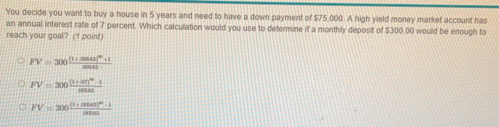 You decide you want to buy a house in 5 years and need to have a down payment of $75,000. A high yield money market account has
an annual interest rate of 7 percent. Which calculation would you use to determine if a monthly deposit of $300.00 would be enough to
reach your goal? (1 point)
FV=300frac (1+.00583)^40+1.00583
FV=300frac (1+.07)^60-100583
FV=300frac ((1+00583endpmatrix)^(60)-1000583