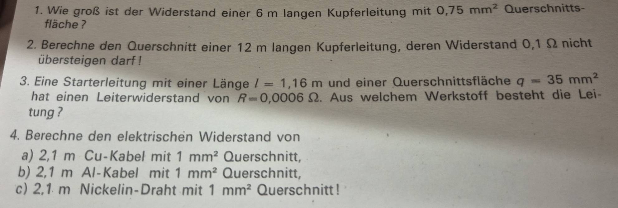 Wie groß ist der Widerstand einer 6 m langen Kupferleitung mit 0,75mm^2 Querschnitts- 
fläche ? 
2. Berechne den Querschnitt einer 12 m langen Kupferleitung, deren Widerstand 0,1 Ω nicht 
übersteigen darf ! 
3. Eine Starterleitung mit einer Länge l=1,16m und einer Querschnittsfläche q=35mm^2
hat einen Leiterwiderstand von R=0,0006Omega. Aus welchem Werkstoff besteht die Lei- 
tung ? 
4. Berechne den elektrischen Widerstand von 
a) 2,1 m Cu-Kabel mit 1mm^2 Querschnitt, 
b) 2,1 m Al-Kabel mit 1mm^2 Querschnitt, 
c) 2,1 m Nickelin-Draht mit 1mm^2 Querschnitt !