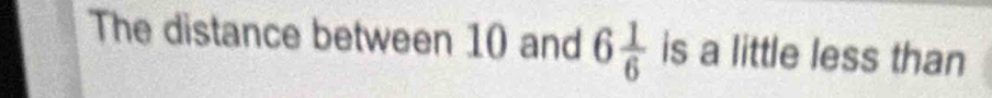 The distance between 10 and 6 1/6  is a little less than