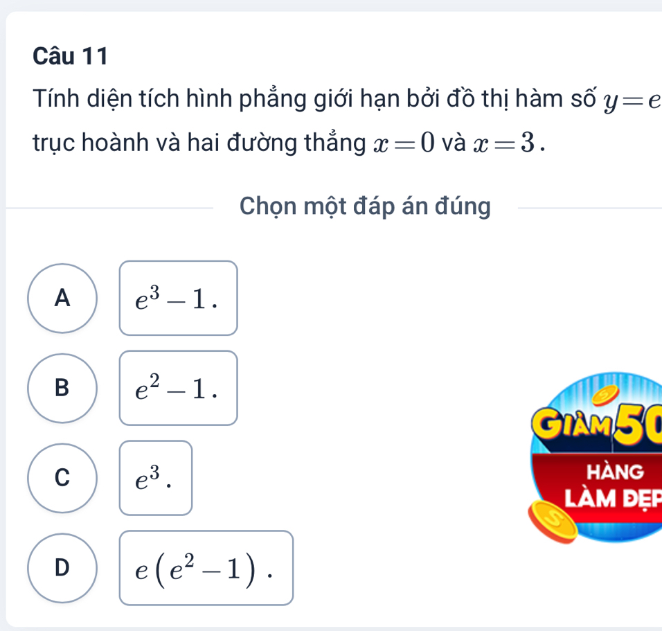 Tính diện tích hình phẳng giới hạn bởi đồ thị hàm số y=e
trục hoành và hai đường thẳng x=0 và x=3. 
Chọn một đáp án đúng
A e^3-1.
B e^2-1. 
GIAM50
C e^3. 
làm đẹp
D e(e^2-1).