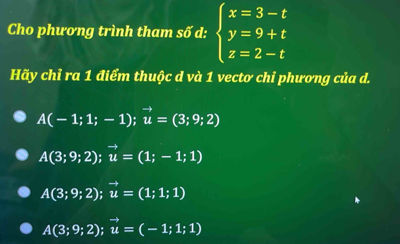 Cho phương trình tham số d: beginarrayl x=3-t y=9+t z=2-tendarray.
Hãy chỉ ra 1 điểm thuộc d và 1 vecto chỉ phương của d.
A(-1;1;-1);vector u=(3;9;2)
A(3;9;2); vector u=(1;-1;1)
A(3;9;2); vector u=(1;1;1)
A(3;9;2);vector u=(-1;1;1)