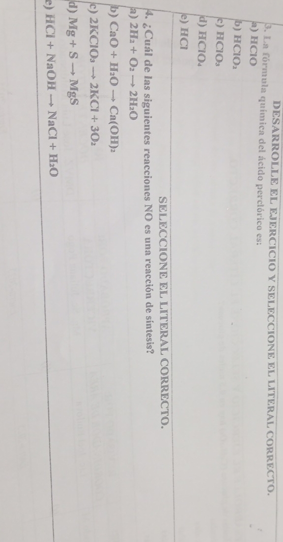 DESARROLLE EL EJERCICIO Y SELECCIONE EL LITERAL CORRECTO.
3. La fórmula química del ácido perclórico es:
a) HClO
b) H( ClO
c) HClO₃
d) HClO.
e) HCl
SELECCIONE EL LITERAL CORRECTO.
4. ¿Cuál de las siguientes reacciones NO es una reacción de síntesis?
a) 2H_2+O_2to 2H_2O
b) CaO+H_2Oto Ca(OH)_2
c) 2KClO_3to 2KCl+3O_2
d) Mg+Sto MgS
e) HCl+NaOHto NaCl+H_2O