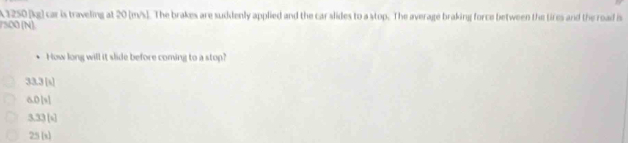 A 1250 [kg) car is traveling at 20 (m/s]. The brakes are suddenly applied and the car slides to a stop. The average braking force between the tires and the road is
7500 (N)
How long will it slide before coming to a stop?
33.3 [s]
anisl
3.33 [s]
25 [x]