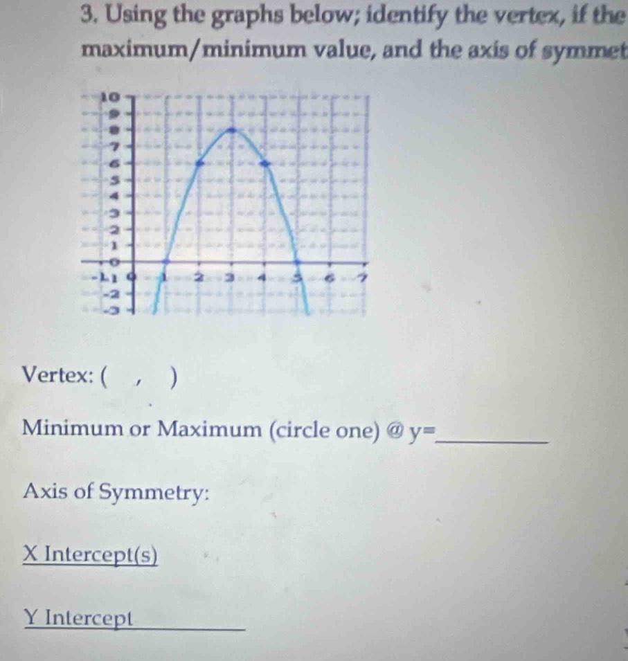 Using the graphs below; identify the vertex, if the 
maximum/minimum value, and the axis of symmet 
Vertex: ( , ) 
Minimum or Maximum (circle one) a y= _ 
Axis of Symmetry:
X Intercept(s)
Y Intercept