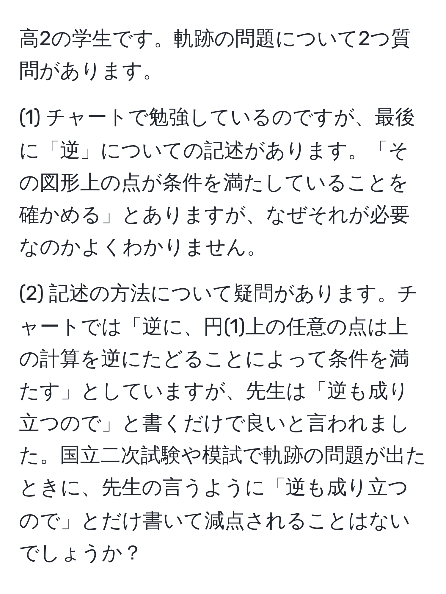 高2の学生です。軌跡の問題について2つ質問があります。

(1) チャートで勉強しているのですが、最後に「逆」についての記述があります。「その図形上の点が条件を満たしていることを確かめる」とありますが、なぜそれが必要なのかよくわかりません。

(2) 記述の方法について疑問があります。チャートでは「逆に、円(1)上の任意の点は上の計算を逆にたどることによって条件を満たす」としていますが、先生は「逆も成り立つので」と書くだけで良いと言われました。国立二次試験や模試で軌跡の問題が出たときに、先生の言うように「逆も成り立つので」とだけ書いて減点されることはないでしょうか？