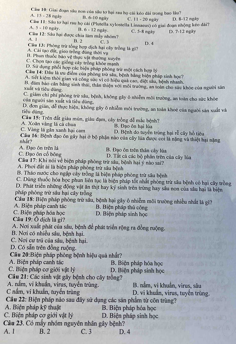 Giai đoạn sâu non của sâu tơ hại rau họ cải kéo dài trong bao lâu?
A. 15 - 28 ngày B. 6-10 ngày C. 11 - 20 ngày D. 8-12 ngày
Câu 11: Sâu tơ hại rau họ cải (Plutella xylostella Linnaeus) có giai đoạn nhộng kéo dài?
A. 5 - 10 ngày. B. 6 - 12 ngày. C. 5-8 ngày D. 7-12 ngày
Câu 12: Sâu hại được chia làm mấy nhóm?
A. 1 B. 2 C. 3
D. 4
Câu 13: Phòng trừ tổng hợp dịch hại cây trồng là gì?
A. Cải tạo đất, gieo trồng đúng thời vụ
B. Phun thuốc bảo vệ thực vật thường xuyên
C. Chọn tạo các giống cây trồng khỏe mạnh
D. Sử dụng phối hợp các biện pháp phòng trừ một cách hợp lý
Câu 14: Đâu là ưu điểm của phòng trừ sâu, bệnh bằng biện pháp sinh học?
A. tiết kiệm thời gian và công sức vì có hiệu quả cao, diệt sầu, bệnh nhanh.
B. đảm bảo cân bằng sinh thải, thân thiện với môi trường, an toàn cho sức khỏe của người sản
xuất và tiêu dùng.
C. giảm chi phí phòng trừ sâu, bệnh, không gây ô nhiễm môi trường, an toàn cho sức khỏe
của người sản xuất và tiêu dùng,
D. đơn giản, dễ thực hiện, không gây ô nhiễm môi trường, an toàn khoẻ của người sản xuất và
tiêu dùng.
Câu 15: Trên đất giàu mùn, giàu đạm, cây trồng dễ mắc bệnh?
A. Xoăn vàng lá cà chua B. Đạo ôn hại lúa
C. Vàng lá gân xanh hại cam  D. Bệnh do tuyến trùng hại rễ cây hồ tiêu
Câu 16: Bệnh đạo ôn gây hại ở bộ phận nào của cây lúa được coi là nặng và thiệt hại nặng
nhất?
A. Đạo ôn trên lá B. Đạo ôn trên thân cây lúa
C. Đạo ôn cổ bông D. Tất cả các bộ phân trên của cây lúa
Câu 17: Khi nói về biện pháp phòng trừ sâu, bệnh hại ý nào sai?
A. Phơi đất ải là biện pháp phòng trừ sâu bệnh
B. Tháo nước cho ngập cây trồng là biện pháp phòng trừ sâu bệnh
C. Dùng thuốc hóa học phun liên tục là biện pháp tốt nhất phòng trừ sâu bệnh có hại cây trồng
D. Phát triển những động vật ăn thịt hay ký sinh trên trừng hay sâu non của sâu hại là biện
pháp phòng trừ sâu hại cây trồng
Câu 18: Biện pháp phòng trừ sâu, bệnh hại gây ô nhiễm môi trường nhiều nhất là gì?
A. Biện pháp canh tác  B. Biện pháp thủ công
C. Biện pháp hóa học D. Biện pháp sinh học
Câu 19: Ô dịch là gì?
A. Nơi xuất phát của sâu, bệnh để phát triển rộng ra đồng ruộng.
B. Nơi có nhiều sâu, bệnh hại.
C. Nơi cư trú của sâu, bệnh hại.
D. Có sẵn trên đồng ruộng.
Câu 20:Biện pháp phòng bệnh hiệu quả nhất?
A. Biện pháp canh tác B. Biện pháp hóa học
C. Biện pháp cơ giới vật lý D. Biện pháp sinh học
Câu 21: Các sinh vật gây bệnh cho cây trồng?
A. nấm, vi khuẩn, virus, tuyến trùng. B. nấm, vi khuẩn, virus, sâu
C nầm, vi khuẩn, tuyến trùng D. vi khuẩn, virus, tuyến trùng.
Câu 22: Biện pháp nào sau đây sử dụng các sản phầm từ côn trùng?
A. Biện pháp kỹ thuật B. Biện pháp hóa học
C. Biện pháp cơ giới vật lý D. Biện pháp sinh học
Câu 23. Có mấy nhóm nguyên nhân gây bệnh?
A. 1 B. 2 C. 3 D. 4