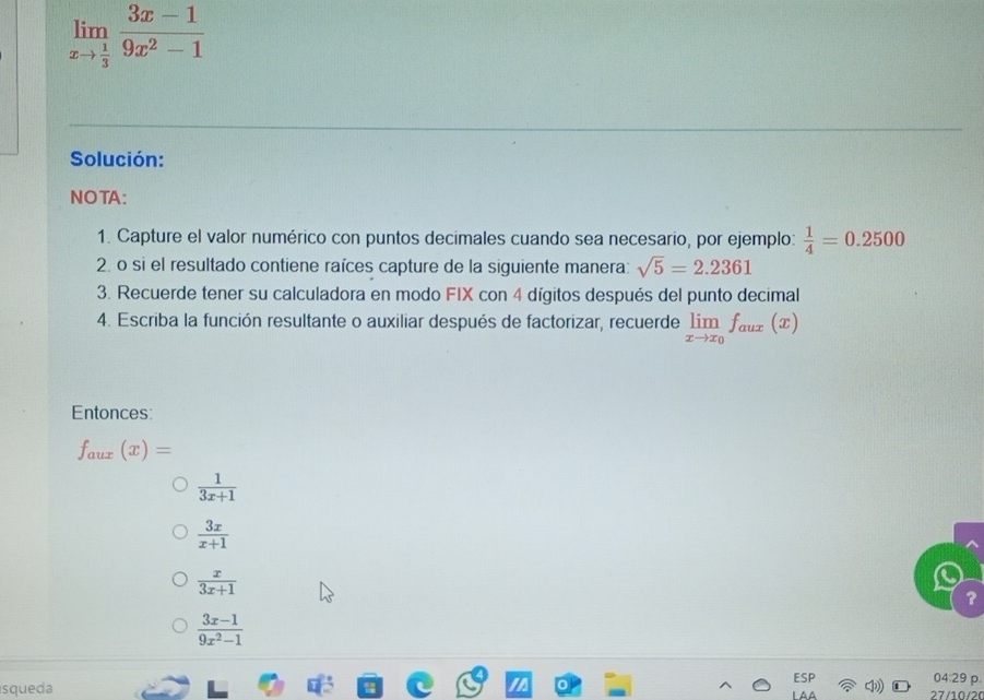 limlimits _xto  1/3  (3x-1)/9x^2-1 
Solución: 
NOTA: 
1. Capture el valor numérico con puntos decimales cuando sea necesario, por ejemplo:  1/4 =0.2500
2. o si el resultado contiene raíces capture de la siguiente manera: sqrt(5)=2.2361
3. Recuerde tener su calculadora en modo FIX con 4 dígitos después del punto decimal 
4. Escriba la función resultante o auxiliar después de factorizar, recuerde limlimits _xto x_0f_aux(x)
Entonces:
f_aux(x)=
 1/3x+1 
 3x/x+1 
 x/3x+1 
?
 (3x-1)/9x^2-1 
04:2s p. 
squeda 27/10/20