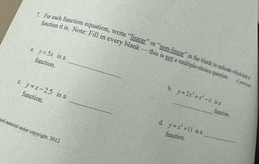 For each function equation, write “linear” or “non-linear” in the blank to indicate which kin 
a. y=5x is a 
unction it is. Note: Fill in every blank — this is not a multiple-choice question. () pown t 
function._ 
_ 
c. y=x-2.5 is a 
_ 
b. y=2x^3+x^2-x is a 
function. 
function. 
d y=x^2+11 is a 
al material under copyright, 2012 
function._