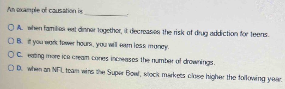 An example of causation is
_`
A. when families eat dinner together, it decreases the risk of drug addiction for teens.
B. if you work fewer hours, you will earn less money.
C. eating more ice cream cones increases the number of drownings.
D. when an NFL team wins the Super Bowl, stock markets close higher the following year.