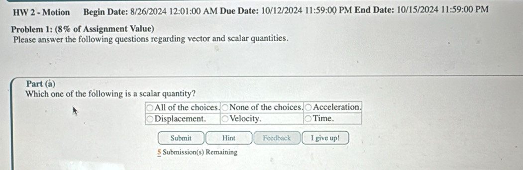 HW 2 - Motion Begin Date: 8/26/2024 12:01:00 AM Due Date: 10/12/2024 11:59:00 PM End Date: 10/15/2024 11:59:00 PM 
Problem 1: (8% of Assignment Value) 
Please answer the following questions regarding vector and scalar quantities. 
Part (a) 
Which one of the following is a scalar quantity? 
Submit Hint Feedback I give up! 
5 Submission(s) Remaining