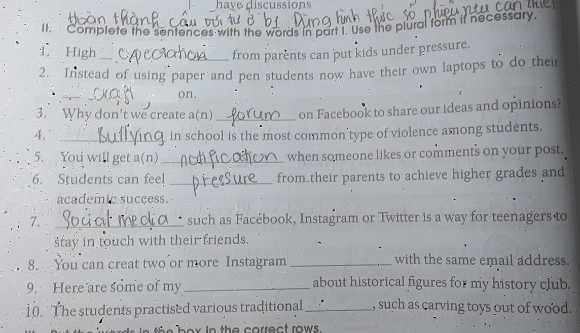 have discussions 
II. Complete the sentences with the words in part I. Use the plural form if necessary. 
1. High __from parènts can put kids under pressure. 
2.. Instead of using paper and pen students now have their own laptops to do their 
_、 
on. 
3. Why don’t we create a(n)_ 
on Facebook to share our ideas and opinions? 
4. _in school is the most common’type of violence among students. 
5. You will get a(n)_ when someone likes or comments on your post. 
6. Students can feel _from their parents to achieve higher grades and 
academic success. 
7. _such as Facébook, Instagram or Twitter is a way for teenagers to 
stay in touch with their friends. 
8. You can creat two or more Instagram_ 
with the same email address. 
9. Here are some of my_ 
about historical figures for my history club. 
10. The students practised various traditional _, such as carving toys out of wood. 
h o x in th e correct rows.