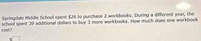 Springdale Middle School spent $26 to purchase 2 workbooks. During a different year, the 
school spent 39 additional dollars to buy 3 more workbooks. How much does one workbook 
cost? 
<